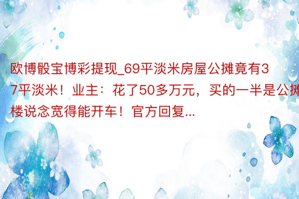 欧博骰宝博彩提现_69平淡米房屋公摊竟有37平淡米！业主：花了50多万元，买的一半是公摊，楼说念宽得能开车！官方回复...