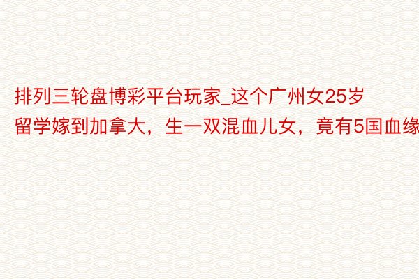 排列三轮盘博彩平台玩家_这个广州女25岁留学嫁到加拿大，生一双混血儿女，竟有5国血缘