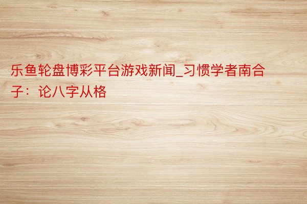 乐鱼轮盘博彩平台游戏新闻_习惯学者南合子：论八字从格