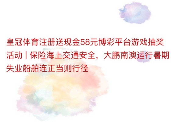 皇冠体育注册送现金58元博彩平台游戏抽奖活动 | 保险海上交通安全，大鹏南澳运行暑期失业船舶连正当则行径