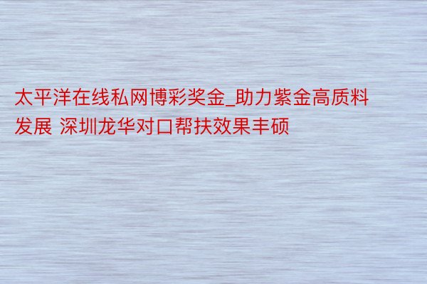 太平洋在线私网博彩奖金_助力紫金高质料发展 深圳龙华对口帮扶效果丰硕