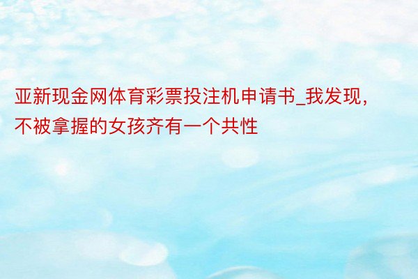 亚新现金网体育彩票投注机申请书_我发现，不被拿握的女孩齐有一个共性