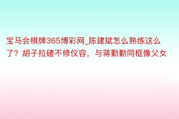 宝马会棋牌365博彩网_陈建斌怎么熟练这么了？胡子拉碴不修仪容，与蒋勤勤同框像父女