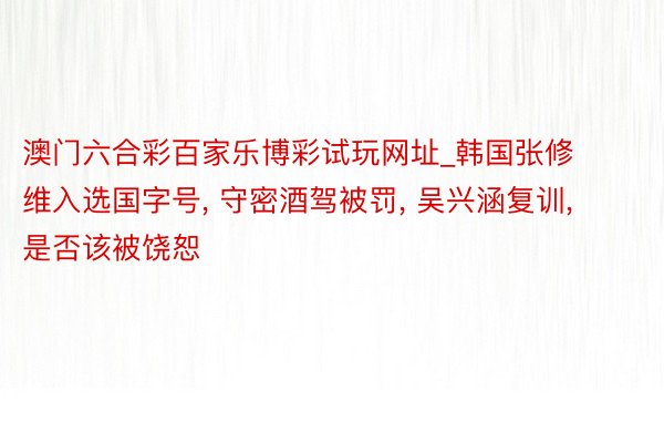 澳门六合彩百家乐博彩试玩网址_韩国张修维入选国字号， 守密酒驾被罚， 吴兴涵复训， 是否该被饶恕