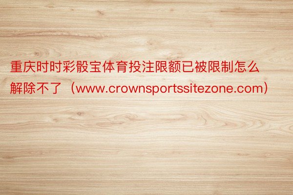 重庆时时彩骰宝体育投注限额已被限制怎么解除不了（www.crownsportssitezone.com）