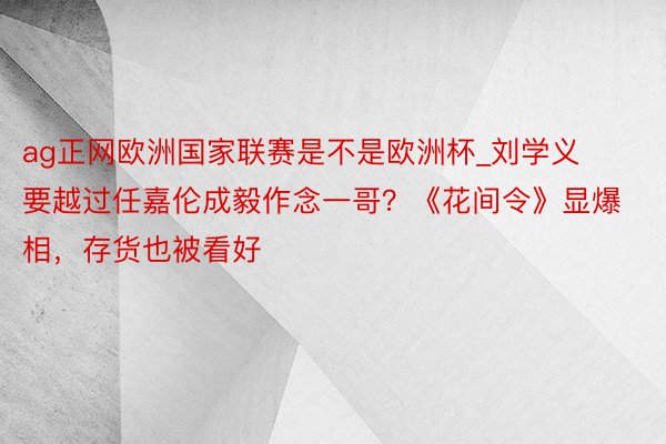 ag正网欧洲国家联赛是不是欧洲杯_刘学义要越过任嘉伦成毅作念一哥？《花间令》显爆相，存货也被看好