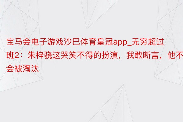 宝马会电子游戏沙巴体育皇冠app_无穷超过班2：朱梓骁这哭笑不得的扮演，我敢断言，他不会被淘汰