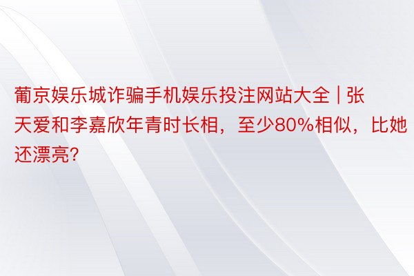 葡京娱乐城诈骗手机娱乐投注网站大全 | 张天爱和李嘉欣年青时长相，至少80%相似，比她还漂亮？