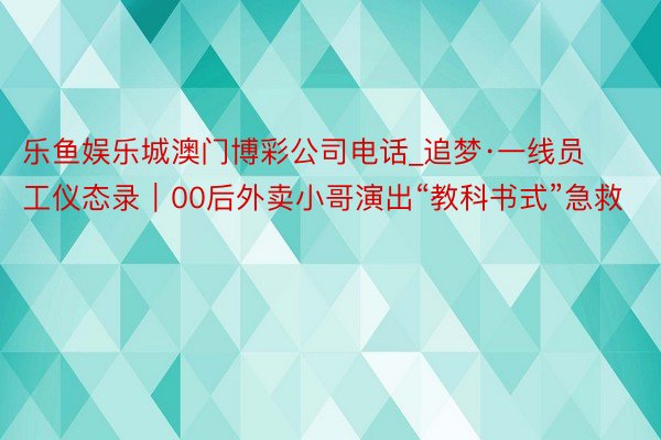 乐鱼娱乐城澳门博彩公司电话_追梦·一线员工仪态录｜00后外卖小哥演出“教科书式”急救