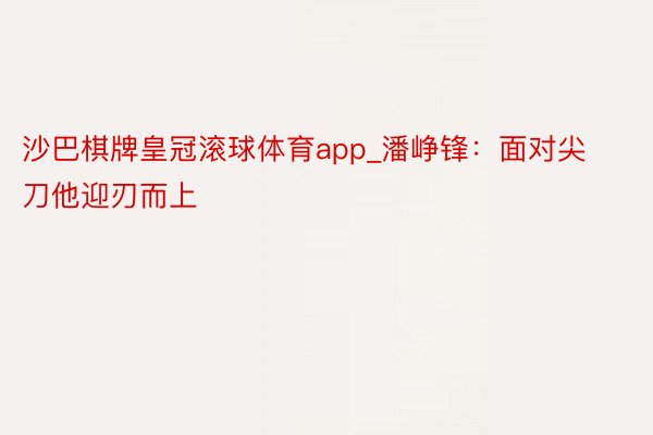 沙巴棋牌皇冠滚球体育app_潘峥锋：面对尖刀他迎刃而上