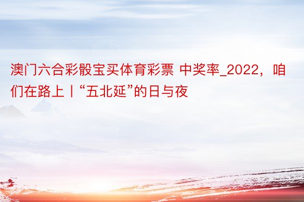 澳门六合彩骰宝买体育彩票 中奖率_2022，咱们在路上丨“五北延”的日与夜