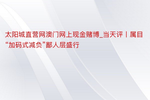 太阳城直营网澳门网上现金赌博_当天评丨属目“加码式减负”鄙人层盛行