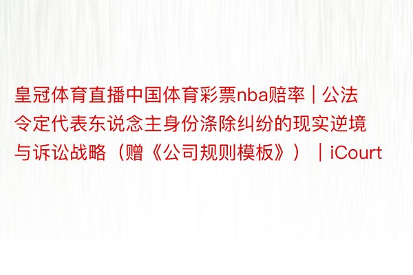 皇冠体育直播中国体育彩票nba赔率 | 公法令定代表东说念主身份涤除纠纷的现实逆境与诉讼战略（赠《公司规则模板》）｜iCourt