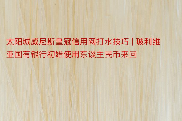 太阳城威尼斯皇冠信用网打水技巧 | 玻利维亚国有银行初始使用东谈主民币来回