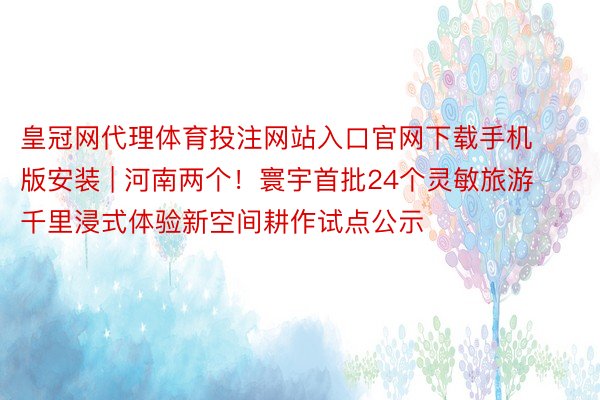 皇冠网代理体育投注网站入口官网下载手机版安装 | 河南两个！寰宇首批24个灵敏旅游千里浸式体验新空间耕作试点公示