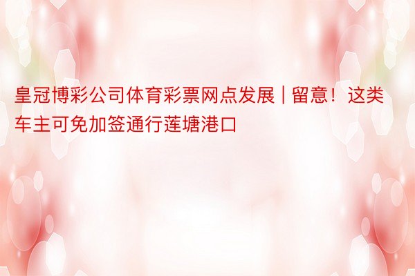 皇冠博彩公司体育彩票网点发展 | 留意！这类车主可免加签通行莲塘港口