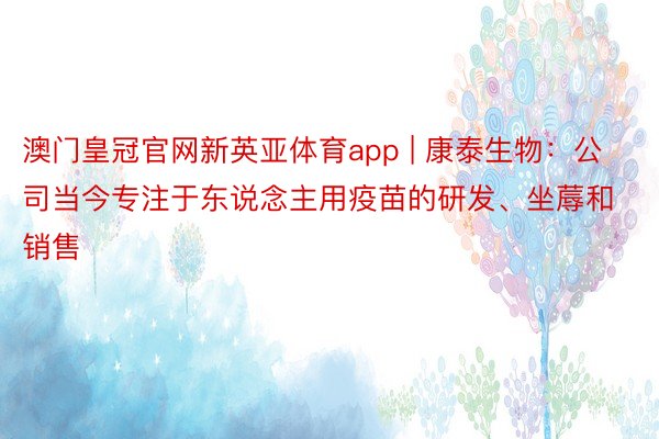 澳门皇冠官网新英亚体育app | 康泰生物：公司当今专注于东说念主用疫苗的研发、坐蓐和销售