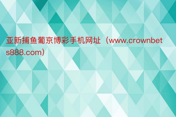 亚新捕鱼葡京博彩手机网址（www.crownbets888.com）