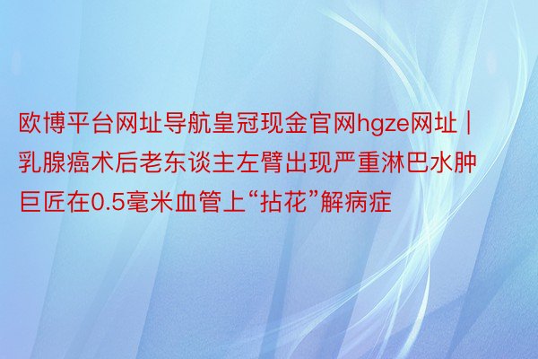 欧博平台网址导航皇冠现金官网hgze网址 | 乳腺癌术后老东谈主左臂出现严重淋巴水肿 巨匠在0.5毫米血管上“拈花”解病症