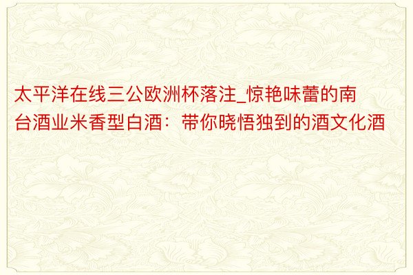 太平洋在线三公欧洲杯落注_惊艳味蕾的南台酒业米香型白酒：带你晓悟独到的酒文化酒