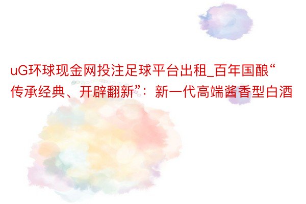 uG环球现金网投注足球平台出租_百年国酿“传承经典、开辟翻新”：新一代高端酱香型白酒