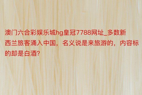 澳门六合彩娱乐城hg皇冠7788网址_多数新西兰旅客涌入中国，名义说是来旅游的，内容标的却是白酒？