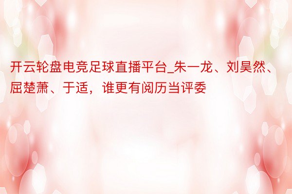 开云轮盘电竞足球直播平台_朱一龙、刘昊然、屈楚萧、于适，谁更有阅历当评委