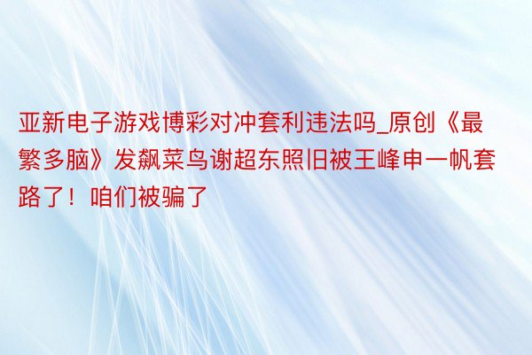 亚新电子游戏博彩对冲套利违法吗_原创《最繁多脑》发飙菜鸟谢超东照旧被王峰申一帆套路了！咱们被骗了