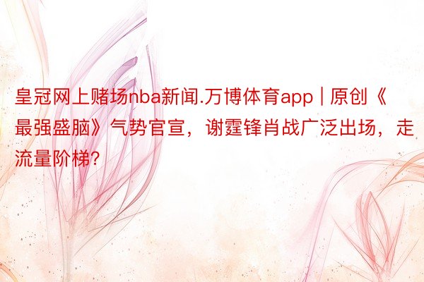 皇冠网上赌场nba新闻.万博体育app | 原创《最强盛脑》气势官宣，谢霆锋肖战广泛出场，走流量阶梯？