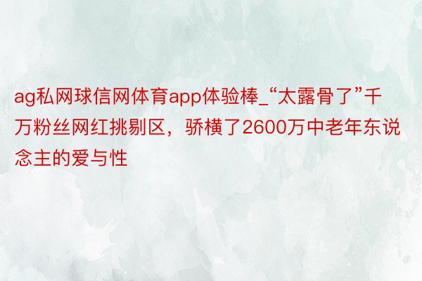 ag私网球信网体育app体验棒_“太露骨了”千万粉丝网红挑剔区，骄横了2600万中老年东说念主的爱与性