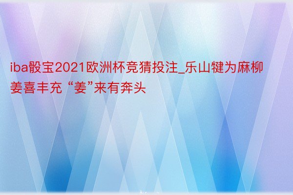 iba骰宝2021欧洲杯竞猜投注_乐山犍为麻柳姜喜丰充 “姜”来有奔头