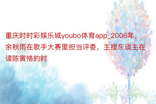 重庆时时彩娱乐城youbo体育app_2006年，余秋雨在歌手大赛里担当评委，主捏东谈主在读陈寅恪的时