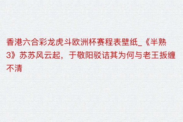 香港六合彩龙虎斗欧洲杯赛程表壁纸_《半熟3》苏苏风云起，于敬阳驳诘其为何与老王扳缠不清