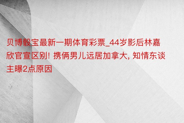 贝博骰宝最新一期体育彩票_44岁影后林嘉欣官宣区别! 携俩男儿远居加拿大, 知情东谈主曝2点原因