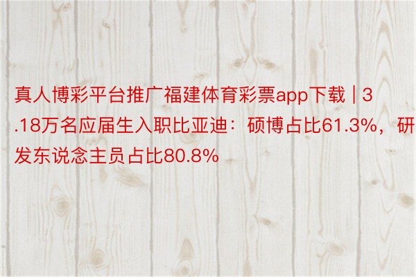 真人博彩平台推广福建体育彩票app下载 | 3.18万名应届生入职比亚迪：硕博占比61.3%，研发东说念主员占比80.8%