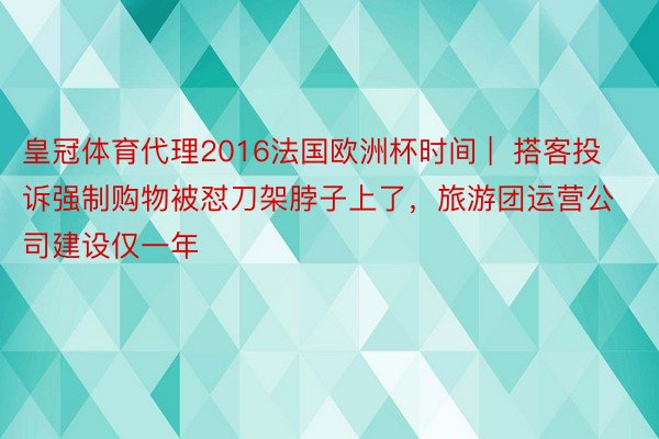 皇冠体育代理2016法国欧洲杯时间 |  搭客投诉强制购物被怼刀架脖子上了，旅游团运营公司建设仅一年