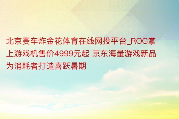 北京赛车炸金花体育在线网投平台_ROG掌上游戏机售价4999元起 京东海量游戏新品为消耗者打造喜跃暑期