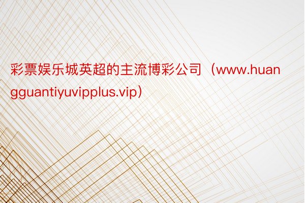 彩票娱乐城英超的主流博彩公司（www.huangguantiyuvipplus.vip）