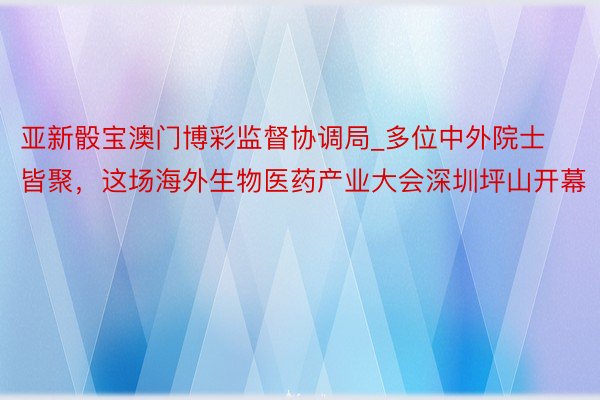 亚新骰宝澳门博彩监督协调局_多位中外院士皆聚，这场海外生物医药产业大会深圳坪山开幕