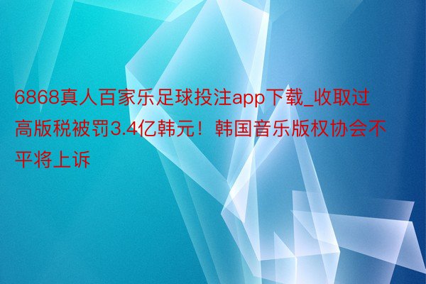 6868真人百家乐足球投注app下载_收取过高版税被罚3.4亿韩元！韩国音乐版权协会不平将上诉