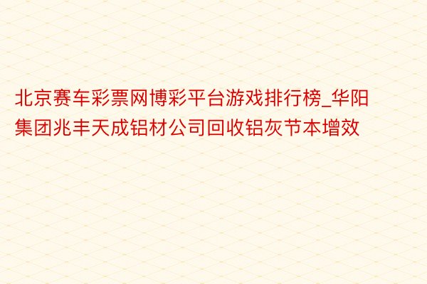 北京赛车彩票网博彩平台游戏排行榜_华阳集团兆丰天成铝材公司回收铝灰节本增效