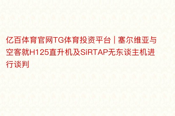 亿百体育官网TG体育投资平台 | 塞尔维亚与空客就H125直升机及SiRTAP无东谈主机进行谈判