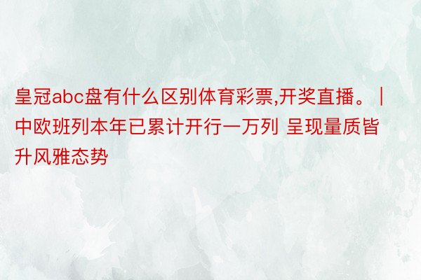 皇冠abc盘有什么区别体育彩票,开奖直播。 | 中欧班列本年已累计开行一万列 呈现量质皆升风雅态势