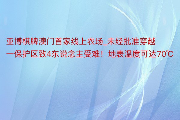 亚博棋牌澳门首家线上农场_未经批准穿越一保护区致4东说念主受难！地表温度可达70℃