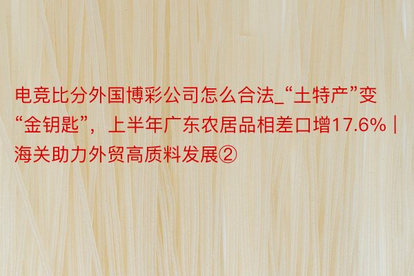 电竞比分外国博彩公司怎么合法_“土特产”变“金钥匙”，上半年广东农居品相差口增17.6% | 海关助力外贸高质料发展②