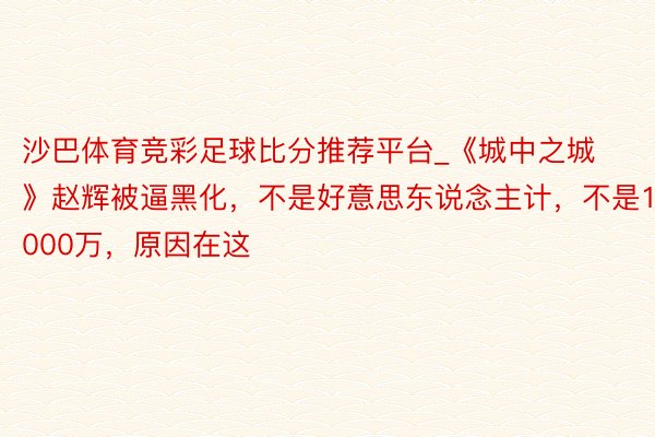 沙巴体育竞彩足球比分推荐平台_《城中之城》赵辉被逼黑化，不是好意思东说念主计，不是1000万，原因在这