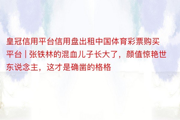 皇冠信用平台信用盘出租中国体育彩票购买平台 | 张铁林的混血儿子长大了，颜值惊艳世东说念主，这才是确凿的格格