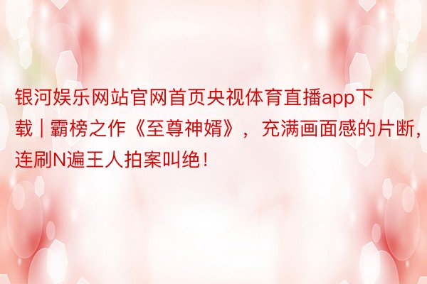 银河娱乐网站官网首页央视体育直播app下载 | 霸榜之作《至尊神婿》，充满画面感的片断，连刷N遍王人拍案叫绝！