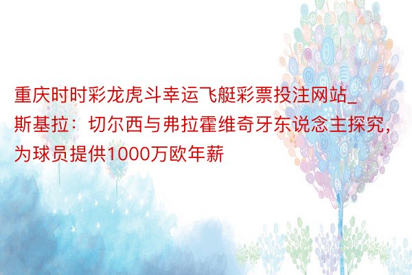 重庆时时彩龙虎斗幸运飞艇彩票投注网站_斯基拉：切尔西与弗拉霍维奇牙东说念主探究，为球员提供1000万欧年薪