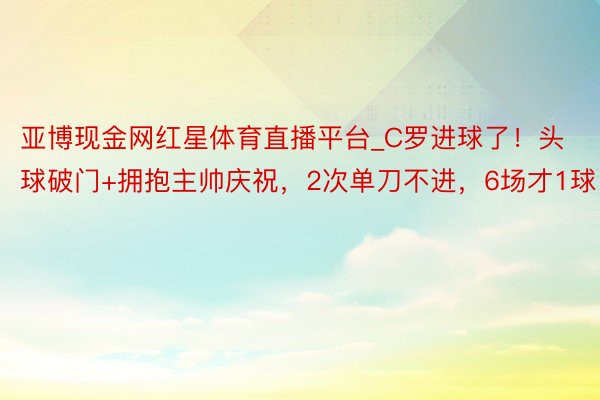 亚博现金网红星体育直播平台_C罗进球了！头球破门+拥抱主帅庆祝，2次单刀不进，6场才1球